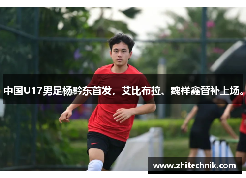 中国U17男足杨黔东首发,艾比布拉、魏祥鑫替补上场。