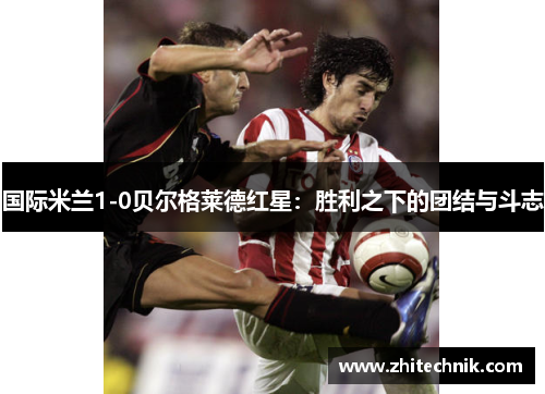国际米兰1-0贝尔格莱德红星:胜利之下的团结与斗志